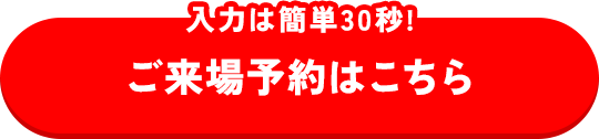 入力は簡単30秒 ご来場予約はこちら